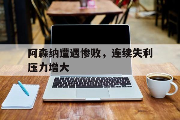 包含阿森纳遭遇惨败，连续失利压力增大的词条